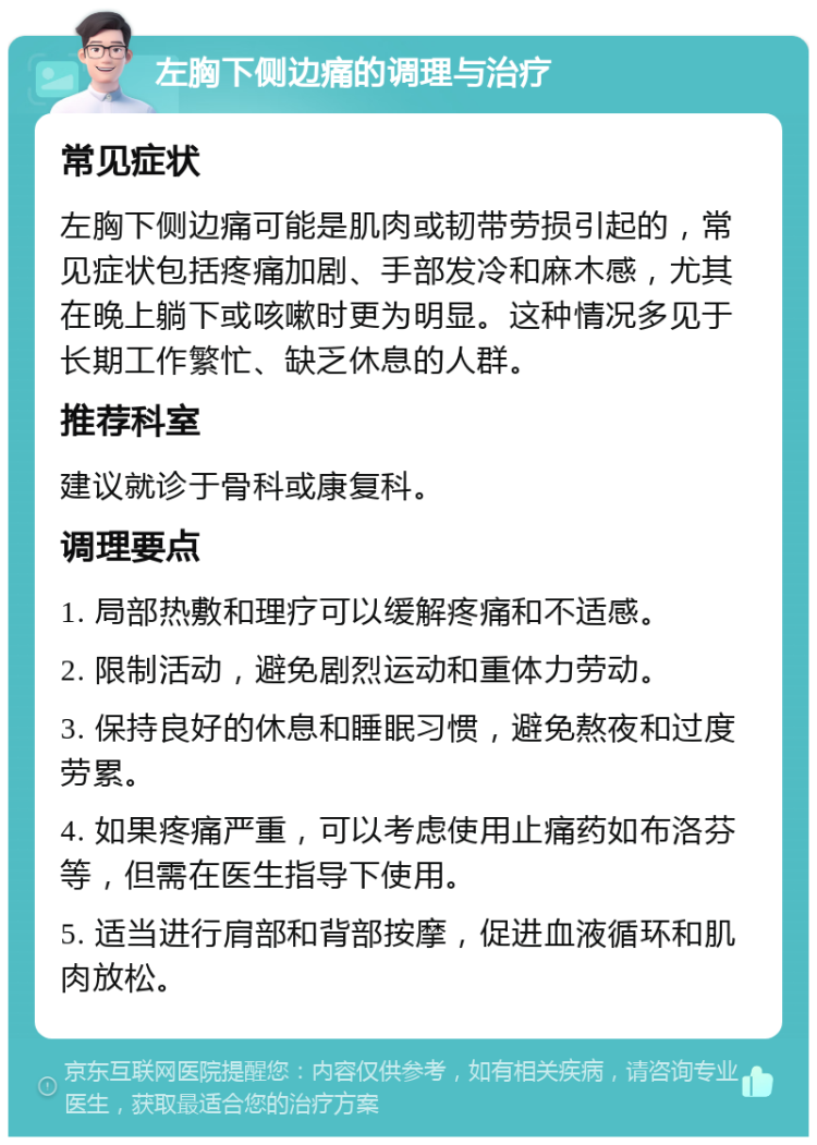 左胸下侧边痛的调理与治疗 常见症状 左胸下侧边痛可能是肌肉或韧带劳损引起的，常见症状包括疼痛加剧、手部发冷和麻木感，尤其在晚上躺下或咳嗽时更为明显。这种情况多见于长期工作繁忙、缺乏休息的人群。 推荐科室 建议就诊于骨科或康复科。 调理要点 1. 局部热敷和理疗可以缓解疼痛和不适感。 2. 限制活动，避免剧烈运动和重体力劳动。 3. 保持良好的休息和睡眠习惯，避免熬夜和过度劳累。 4. 如果疼痛严重，可以考虑使用止痛药如布洛芬等，但需在医生指导下使用。 5. 适当进行肩部和背部按摩，促进血液循环和肌肉放松。