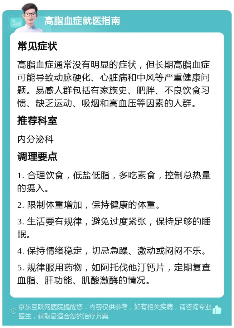 高脂血症就医指南 常见症状 高脂血症通常没有明显的症状，但长期高脂血症可能导致动脉硬化、心脏病和中风等严重健康问题。易感人群包括有家族史、肥胖、不良饮食习惯、缺乏运动、吸烟和高血压等因素的人群。 推荐科室 内分泌科 调理要点 1. 合理饮食，低盐低脂，多吃素食，控制总热量的摄入。 2. 限制体重增加，保持健康的体重。 3. 生活要有规律，避免过度紧张，保持足够的睡眠。 4. 保持情绪稳定，切忌急躁、激动或闷闷不乐。 5. 规律服用药物，如阿托伐他汀钙片，定期复查血脂、肝功能、肌酸激酶的情况。