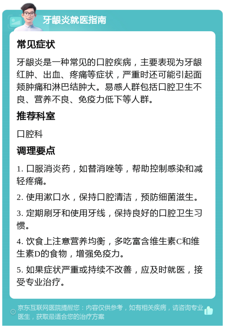 牙龈炎就医指南 常见症状 牙龈炎是一种常见的口腔疾病，主要表现为牙龈红肿、出血、疼痛等症状，严重时还可能引起面颊肿痛和淋巴结肿大。易感人群包括口腔卫生不良、营养不良、免疫力低下等人群。 推荐科室 口腔科 调理要点 1. 口服消炎药，如替消唑等，帮助控制感染和减轻疼痛。 2. 使用漱口水，保持口腔清洁，预防细菌滋生。 3. 定期刷牙和使用牙线，保持良好的口腔卫生习惯。 4. 饮食上注意营养均衡，多吃富含维生素C和维生素D的食物，增强免疫力。 5. 如果症状严重或持续不改善，应及时就医，接受专业治疗。