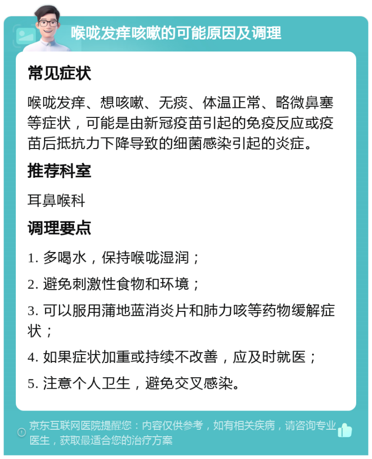 喉咙发痒咳嗽的可能原因及调理 常见症状 喉咙发痒、想咳嗽、无痰、体温正常、略微鼻塞等症状，可能是由新冠疫苗引起的免疫反应或疫苗后抵抗力下降导致的细菌感染引起的炎症。 推荐科室 耳鼻喉科 调理要点 1. 多喝水，保持喉咙湿润； 2. 避免刺激性食物和环境； 3. 可以服用蒲地蓝消炎片和肺力咳等药物缓解症状； 4. 如果症状加重或持续不改善，应及时就医； 5. 注意个人卫生，避免交叉感染。