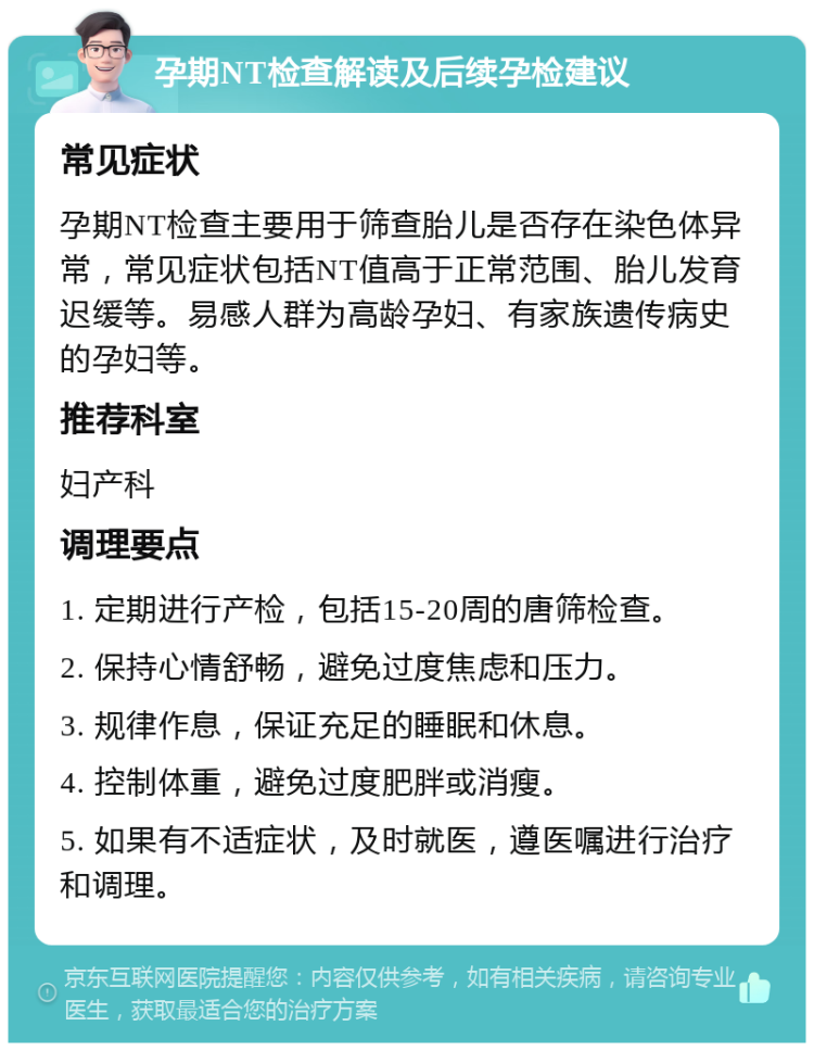 孕期NT检查解读及后续孕检建议 常见症状 孕期NT检查主要用于筛查胎儿是否存在染色体异常，常见症状包括NT值高于正常范围、胎儿发育迟缓等。易感人群为高龄孕妇、有家族遗传病史的孕妇等。 推荐科室 妇产科 调理要点 1. 定期进行产检，包括15-20周的唐筛检查。 2. 保持心情舒畅，避免过度焦虑和压力。 3. 规律作息，保证充足的睡眠和休息。 4. 控制体重，避免过度肥胖或消瘦。 5. 如果有不适症状，及时就医，遵医嘱进行治疗和调理。