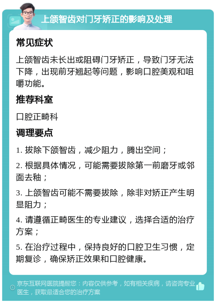 上颌智齿对门牙矫正的影响及处理 常见症状 上颌智齿未长出或阻碍门牙矫正，导致门牙无法下降，出现前牙翘起等问题，影响口腔美观和咀嚼功能。 推荐科室 口腔正畸科 调理要点 1. 拔除下颌智齿，减少阻力，腾出空间； 2. 根据具体情况，可能需要拔除第一前磨牙或邻面去釉； 3. 上颌智齿可能不需要拔除，除非对矫正产生明显阻力； 4. 请遵循正畸医生的专业建议，选择合适的治疗方案； 5. 在治疗过程中，保持良好的口腔卫生习惯，定期复诊，确保矫正效果和口腔健康。