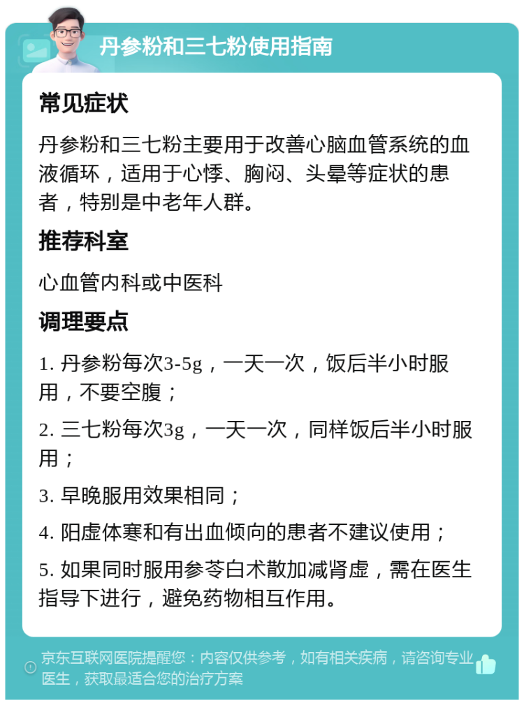 丹参粉和三七粉使用指南 常见症状 丹参粉和三七粉主要用于改善心脑血管系统的血液循环，适用于心悸、胸闷、头晕等症状的患者，特别是中老年人群。 推荐科室 心血管内科或中医科 调理要点 1. 丹参粉每次3-5g，一天一次，饭后半小时服用，不要空腹； 2. 三七粉每次3g，一天一次，同样饭后半小时服用； 3. 早晚服用效果相同； 4. 阳虚体寒和有出血倾向的患者不建议使用； 5. 如果同时服用参苓白术散加减肾虚，需在医生指导下进行，避免药物相互作用。