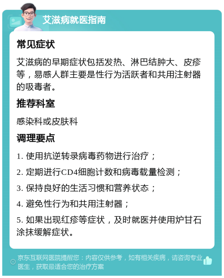 艾滋病就医指南 常见症状 艾滋病的早期症状包括发热、淋巴结肿大、皮疹等，易感人群主要是性行为活跃者和共用注射器的吸毒者。 推荐科室 感染科或皮肤科 调理要点 1. 使用抗逆转录病毒药物进行治疗； 2. 定期进行CD4细胞计数和病毒载量检测； 3. 保持良好的生活习惯和营养状态； 4. 避免性行为和共用注射器； 5. 如果出现红疹等症状，及时就医并使用炉甘石涂抹缓解症状。