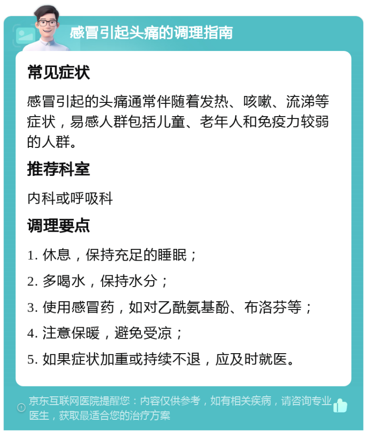 感冒引起头痛的调理指南 常见症状 感冒引起的头痛通常伴随着发热、咳嗽、流涕等症状，易感人群包括儿童、老年人和免疫力较弱的人群。 推荐科室 内科或呼吸科 调理要点 1. 休息，保持充足的睡眠； 2. 多喝水，保持水分； 3. 使用感冒药，如对乙酰氨基酚、布洛芬等； 4. 注意保暖，避免受凉； 5. 如果症状加重或持续不退，应及时就医。