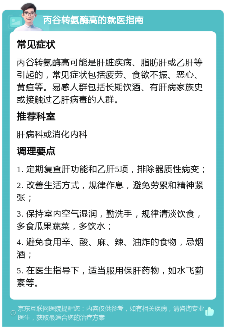 丙谷转氨酶高的就医指南 常见症状 丙谷转氨酶高可能是肝脏疾病、脂肪肝或乙肝等引起的，常见症状包括疲劳、食欲不振、恶心、黄疸等。易感人群包括长期饮酒、有肝病家族史或接触过乙肝病毒的人群。 推荐科室 肝病科或消化内科 调理要点 1. 定期复查肝功能和乙肝5项，排除器质性病变； 2. 改善生活方式，规律作息，避免劳累和精神紧张； 3. 保持室内空气湿润，勤洗手，规律清淡饮食，多食瓜果蔬菜，多饮水； 4. 避免食用辛、酸、麻、辣、油炸的食物，忌烟酒； 5. 在医生指导下，适当服用保肝药物，如水飞蓟素等。