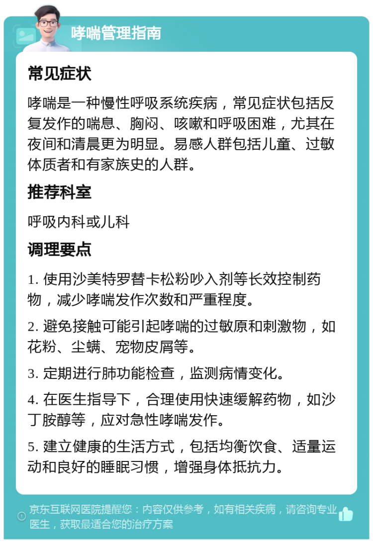 哮喘管理指南 常见症状 哮喘是一种慢性呼吸系统疾病，常见症状包括反复发作的喘息、胸闷、咳嗽和呼吸困难，尤其在夜间和清晨更为明显。易感人群包括儿童、过敏体质者和有家族史的人群。 推荐科室 呼吸内科或儿科 调理要点 1. 使用沙美特罗替卡松粉吵入剂等长效控制药物，减少哮喘发作次数和严重程度。 2. 避免接触可能引起哮喘的过敏原和刺激物，如花粉、尘螨、宠物皮屑等。 3. 定期进行肺功能检查，监测病情变化。 4. 在医生指导下，合理使用快速缓解药物，如沙丁胺醇等，应对急性哮喘发作。 5. 建立健康的生活方式，包括均衡饮食、适量运动和良好的睡眠习惯，增强身体抵抗力。