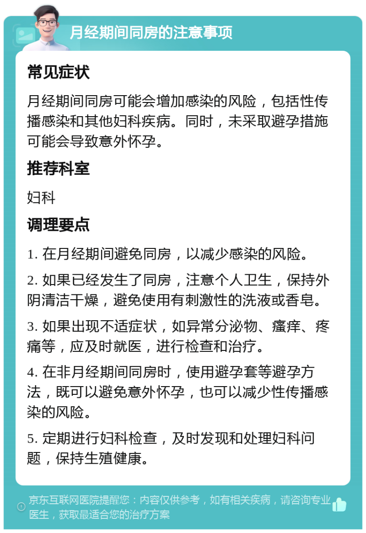 月经期间同房的注意事项 常见症状 月经期间同房可能会增加感染的风险，包括性传播感染和其他妇科疾病。同时，未采取避孕措施可能会导致意外怀孕。 推荐科室 妇科 调理要点 1. 在月经期间避免同房，以减少感染的风险。 2. 如果已经发生了同房，注意个人卫生，保持外阴清洁干燥，避免使用有刺激性的洗液或香皂。 3. 如果出现不适症状，如异常分泌物、瘙痒、疼痛等，应及时就医，进行检查和治疗。 4. 在非月经期间同房时，使用避孕套等避孕方法，既可以避免意外怀孕，也可以减少性传播感染的风险。 5. 定期进行妇科检查，及时发现和处理妇科问题，保持生殖健康。