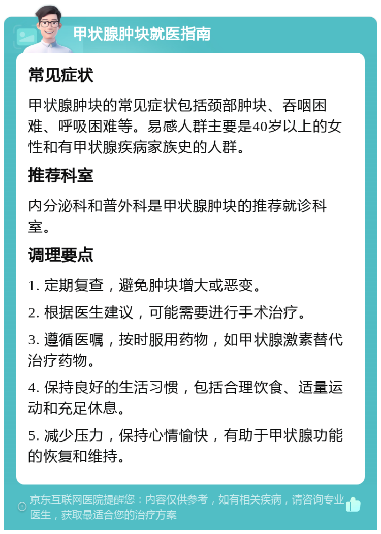 甲状腺肿块就医指南 常见症状 甲状腺肿块的常见症状包括颈部肿块、吞咽困难、呼吸困难等。易感人群主要是40岁以上的女性和有甲状腺疾病家族史的人群。 推荐科室 内分泌科和普外科是甲状腺肿块的推荐就诊科室。 调理要点 1. 定期复查，避免肿块增大或恶变。 2. 根据医生建议，可能需要进行手术治疗。 3. 遵循医嘱，按时服用药物，如甲状腺激素替代治疗药物。 4. 保持良好的生活习惯，包括合理饮食、适量运动和充足休息。 5. 减少压力，保持心情愉快，有助于甲状腺功能的恢复和维持。