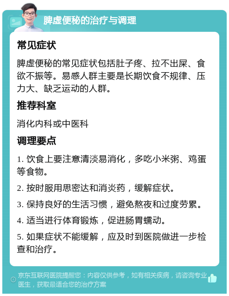 脾虚便秘的治疗与调理 常见症状 脾虚便秘的常见症状包括肚子疼、拉不出屎、食欲不振等。易感人群主要是长期饮食不规律、压力大、缺乏运动的人群。 推荐科室 消化内科或中医科 调理要点 1. 饮食上要注意清淡易消化，多吃小米粥、鸡蛋等食物。 2. 按时服用思密达和消炎药，缓解症状。 3. 保持良好的生活习惯，避免熬夜和过度劳累。 4. 适当进行体育锻炼，促进肠胃蠕动。 5. 如果症状不能缓解，应及时到医院做进一步检查和治疗。