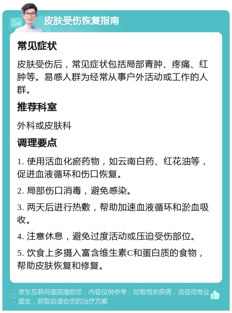 皮肤受伤恢复指南 常见症状 皮肤受伤后，常见症状包括局部青肿、疼痛、红肿等。易感人群为经常从事户外活动或工作的人群。 推荐科室 外科或皮肤科 调理要点 1. 使用活血化瘀药物，如云南白药、红花油等，促进血液循环和伤口恢复。 2. 局部伤口消毒，避免感染。 3. 两天后进行热敷，帮助加速血液循环和淤血吸收。 4. 注意休息，避免过度活动或压迫受伤部位。 5. 饮食上多摄入富含维生素C和蛋白质的食物，帮助皮肤恢复和修复。