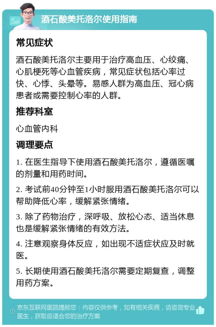 酒石酸美托洛尔使用指南 常见症状 酒石酸美托洛尔主要用于治疗高血压、心绞痛、心肌梗死等心血管疾病，常见症状包括心率过快、心悸、头晕等。易感人群为高血压、冠心病患者或需要控制心率的人群。 推荐科室 心血管内科 调理要点 1. 在医生指导下使用酒石酸美托洛尔，遵循医嘱的剂量和用药时间。 2. 考试前40分钟至1小时服用酒石酸美托洛尔可以帮助降低心率，缓解紧张情绪。 3. 除了药物治疗，深呼吸、放松心态、适当休息也是缓解紧张情绪的有效方法。 4. 注意观察身体反应，如出现不适症状应及时就医。 5. 长期使用酒石酸美托洛尔需要定期复查，调整用药方案。