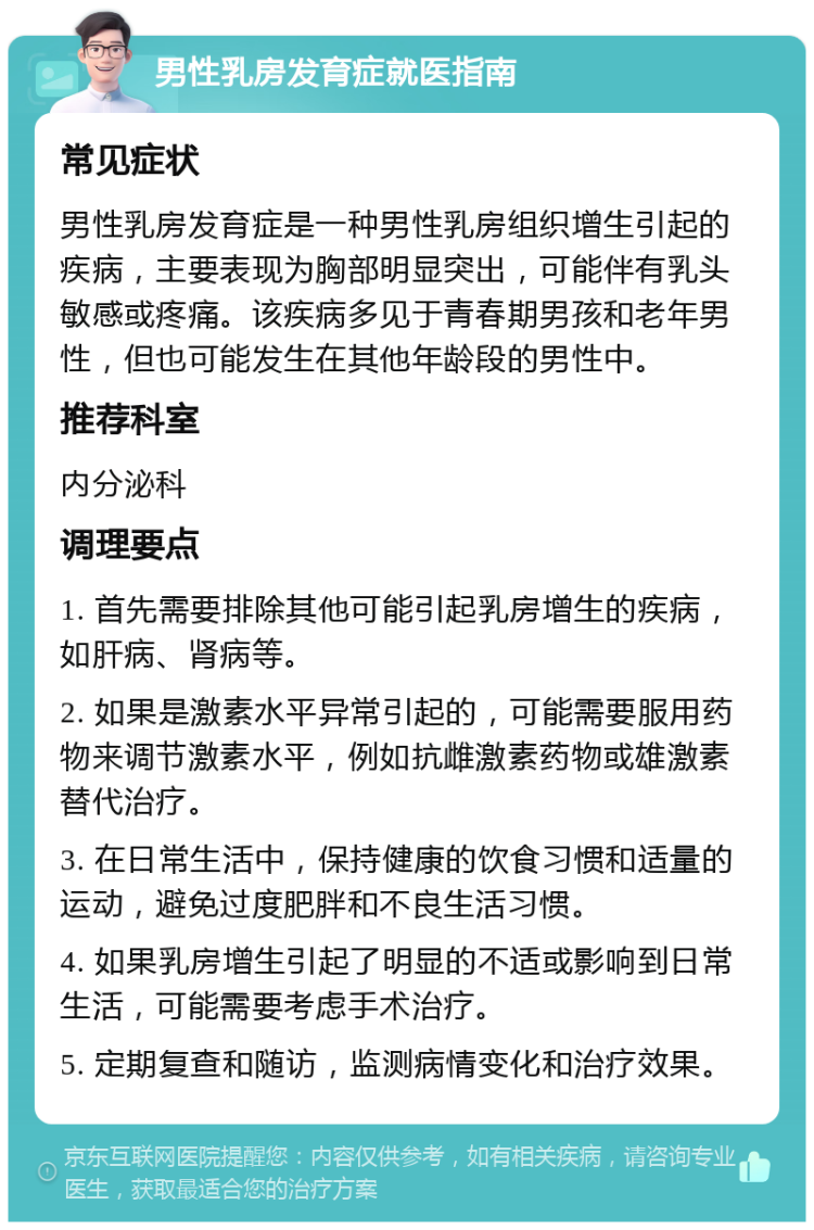 男性乳房发育症就医指南 常见症状 男性乳房发育症是一种男性乳房组织增生引起的疾病，主要表现为胸部明显突出，可能伴有乳头敏感或疼痛。该疾病多见于青春期男孩和老年男性，但也可能发生在其他年龄段的男性中。 推荐科室 内分泌科 调理要点 1. 首先需要排除其他可能引起乳房增生的疾病，如肝病、肾病等。 2. 如果是激素水平异常引起的，可能需要服用药物来调节激素水平，例如抗雌激素药物或雄激素替代治疗。 3. 在日常生活中，保持健康的饮食习惯和适量的运动，避免过度肥胖和不良生活习惯。 4. 如果乳房增生引起了明显的不适或影响到日常生活，可能需要考虑手术治疗。 5. 定期复查和随访，监测病情变化和治疗效果。