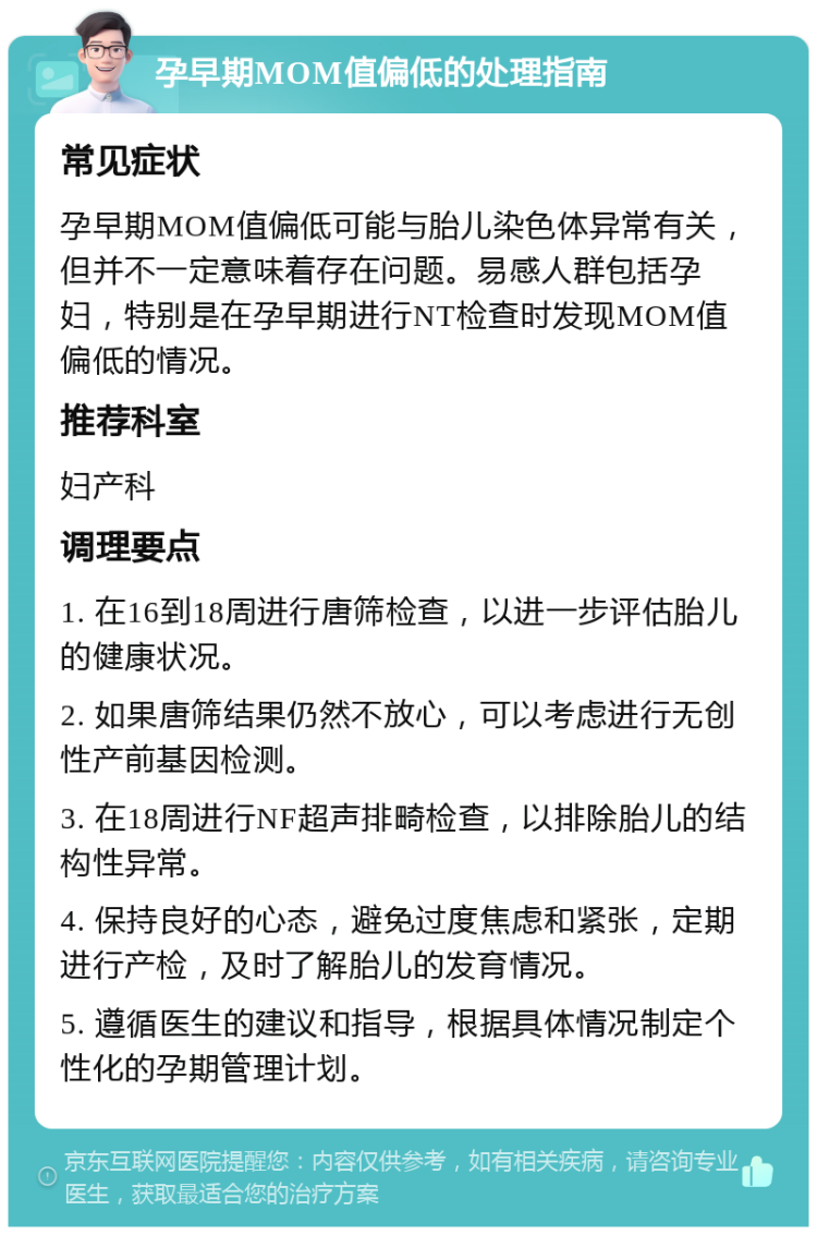 孕早期MOM值偏低的处理指南 常见症状 孕早期MOM值偏低可能与胎儿染色体异常有关，但并不一定意味着存在问题。易感人群包括孕妇，特别是在孕早期进行NT检查时发现MOM值偏低的情况。 推荐科室 妇产科 调理要点 1. 在16到18周进行唐筛检查，以进一步评估胎儿的健康状况。 2. 如果唐筛结果仍然不放心，可以考虑进行无创性产前基因检测。 3. 在18周进行NF超声排畸检查，以排除胎儿的结构性异常。 4. 保持良好的心态，避免过度焦虑和紧张，定期进行产检，及时了解胎儿的发育情况。 5. 遵循医生的建议和指导，根据具体情况制定个性化的孕期管理计划。