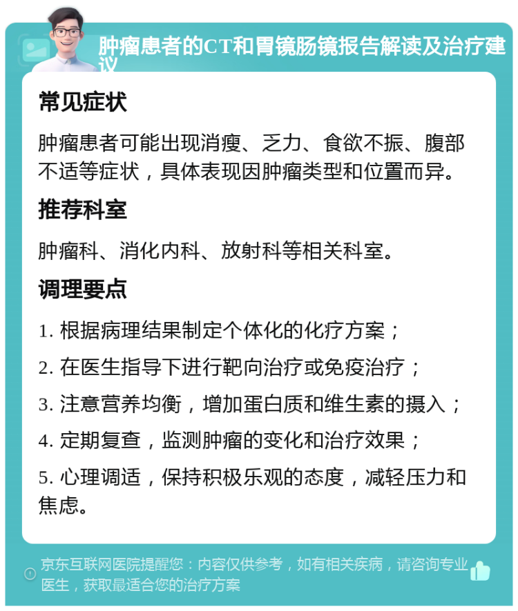 肿瘤患者的CT和胃镜肠镜报告解读及治疗建议 常见症状 肿瘤患者可能出现消瘦、乏力、食欲不振、腹部不适等症状，具体表现因肿瘤类型和位置而异。 推荐科室 肿瘤科、消化内科、放射科等相关科室。 调理要点 1. 根据病理结果制定个体化的化疗方案； 2. 在医生指导下进行靶向治疗或免疫治疗； 3. 注意营养均衡，增加蛋白质和维生素的摄入； 4. 定期复查，监测肿瘤的变化和治疗效果； 5. 心理调适，保持积极乐观的态度，减轻压力和焦虑。