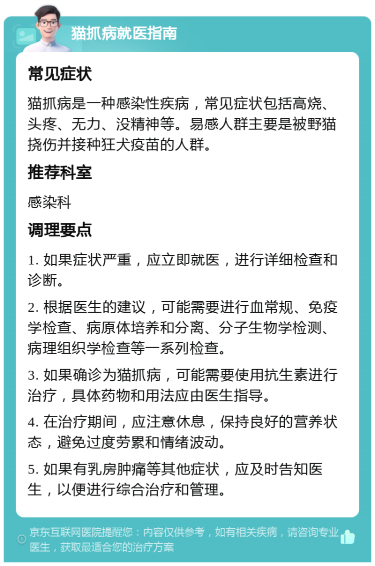 猫抓病就医指南 常见症状 猫抓病是一种感染性疾病，常见症状包括高烧、头疼、无力、没精神等。易感人群主要是被野猫挠伤并接种狂犬疫苗的人群。 推荐科室 感染科 调理要点 1. 如果症状严重，应立即就医，进行详细检查和诊断。 2. 根据医生的建议，可能需要进行血常规、免疫学检查、病原体培养和分离、分子生物学检测、病理组织学检查等一系列检查。 3. 如果确诊为猫抓病，可能需要使用抗生素进行治疗，具体药物和用法应由医生指导。 4. 在治疗期间，应注意休息，保持良好的营养状态，避免过度劳累和情绪波动。 5. 如果有乳房肿痛等其他症状，应及时告知医生，以便进行综合治疗和管理。