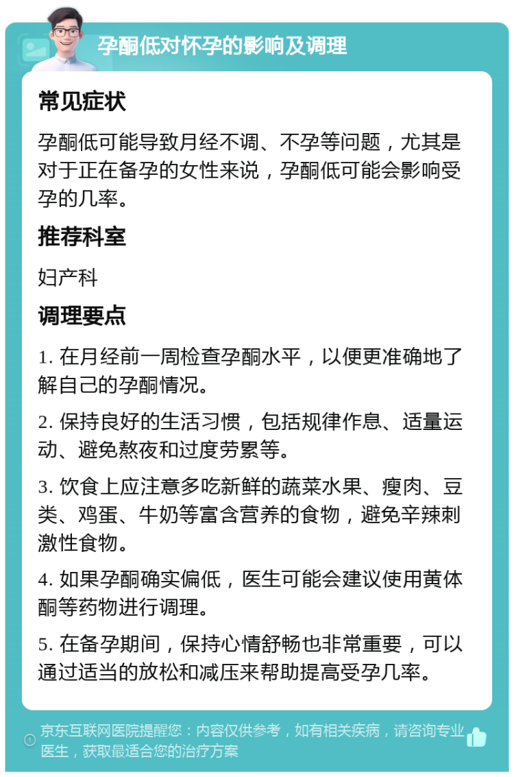 孕酮低对怀孕的影响及调理 常见症状 孕酮低可能导致月经不调、不孕等问题，尤其是对于正在备孕的女性来说，孕酮低可能会影响受孕的几率。 推荐科室 妇产科 调理要点 1. 在月经前一周检查孕酮水平，以便更准确地了解自己的孕酮情况。 2. 保持良好的生活习惯，包括规律作息、适量运动、避免熬夜和过度劳累等。 3. 饮食上应注意多吃新鲜的蔬菜水果、瘦肉、豆类、鸡蛋、牛奶等富含营养的食物，避免辛辣刺激性食物。 4. 如果孕酮确实偏低，医生可能会建议使用黄体酮等药物进行调理。 5. 在备孕期间，保持心情舒畅也非常重要，可以通过适当的放松和减压来帮助提高受孕几率。