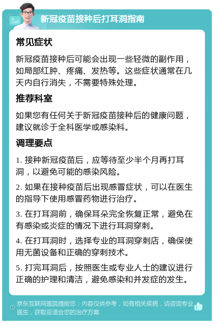 新冠疫苗接种后打耳洞指南 常见症状 新冠疫苗接种后可能会出现一些轻微的副作用，如局部红肿、疼痛、发热等。这些症状通常在几天内自行消失，不需要特殊处理。 推荐科室 如果您有任何关于新冠疫苗接种后的健康问题，建议就诊于全科医学或感染科。 调理要点 1. 接种新冠疫苗后，应等待至少半个月再打耳洞，以避免可能的感染风险。 2. 如果在接种疫苗后出现感冒症状，可以在医生的指导下使用感冒药物进行治疗。 3. 在打耳洞前，确保耳朵完全恢复正常，避免在有感染或炎症的情况下进行耳洞穿刺。 4. 在打耳洞时，选择专业的耳洞穿刺店，确保使用无菌设备和正确的穿刺技术。 5. 打完耳洞后，按照医生或专业人士的建议进行正确的护理和清洁，避免感染和并发症的发生。