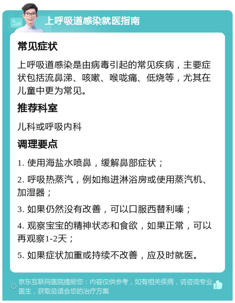 上呼吸道感染就医指南 常见症状 上呼吸道感染是由病毒引起的常见疾病，主要症状包括流鼻涕、咳嗽、喉咙痛、低烧等，尤其在儿童中更为常见。 推荐科室 儿科或呼吸内科 调理要点 1. 使用海盐水喷鼻，缓解鼻部症状； 2. 呼吸热蒸汽，例如抱进淋浴房或使用蒸汽机、加湿器； 3. 如果仍然没有改善，可以口服西替利嗪； 4. 观察宝宝的精神状态和食欲，如果正常，可以再观察1-2天； 5. 如果症状加重或持续不改善，应及时就医。