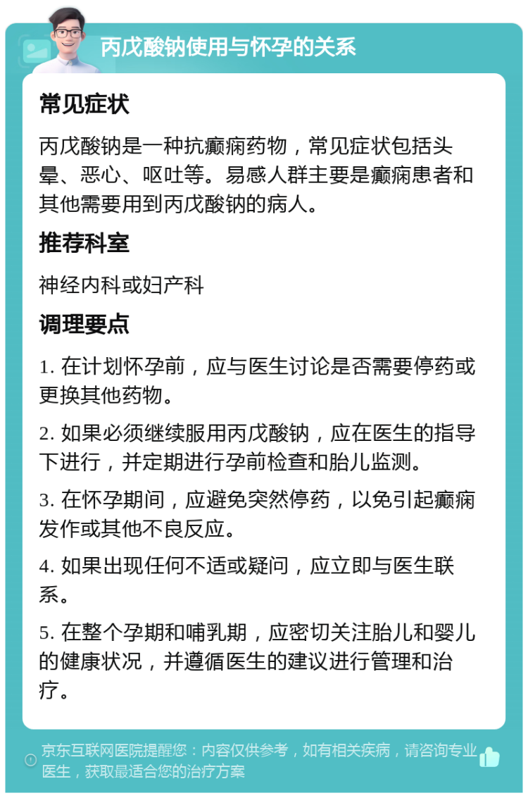 丙戊酸钠使用与怀孕的关系 常见症状 丙戊酸钠是一种抗癫痫药物，常见症状包括头晕、恶心、呕吐等。易感人群主要是癫痫患者和其他需要用到丙戊酸钠的病人。 推荐科室 神经内科或妇产科 调理要点 1. 在计划怀孕前，应与医生讨论是否需要停药或更换其他药物。 2. 如果必须继续服用丙戊酸钠，应在医生的指导下进行，并定期进行孕前检查和胎儿监测。 3. 在怀孕期间，应避免突然停药，以免引起癫痫发作或其他不良反应。 4. 如果出现任何不适或疑问，应立即与医生联系。 5. 在整个孕期和哺乳期，应密切关注胎儿和婴儿的健康状况，并遵循医生的建议进行管理和治疗。