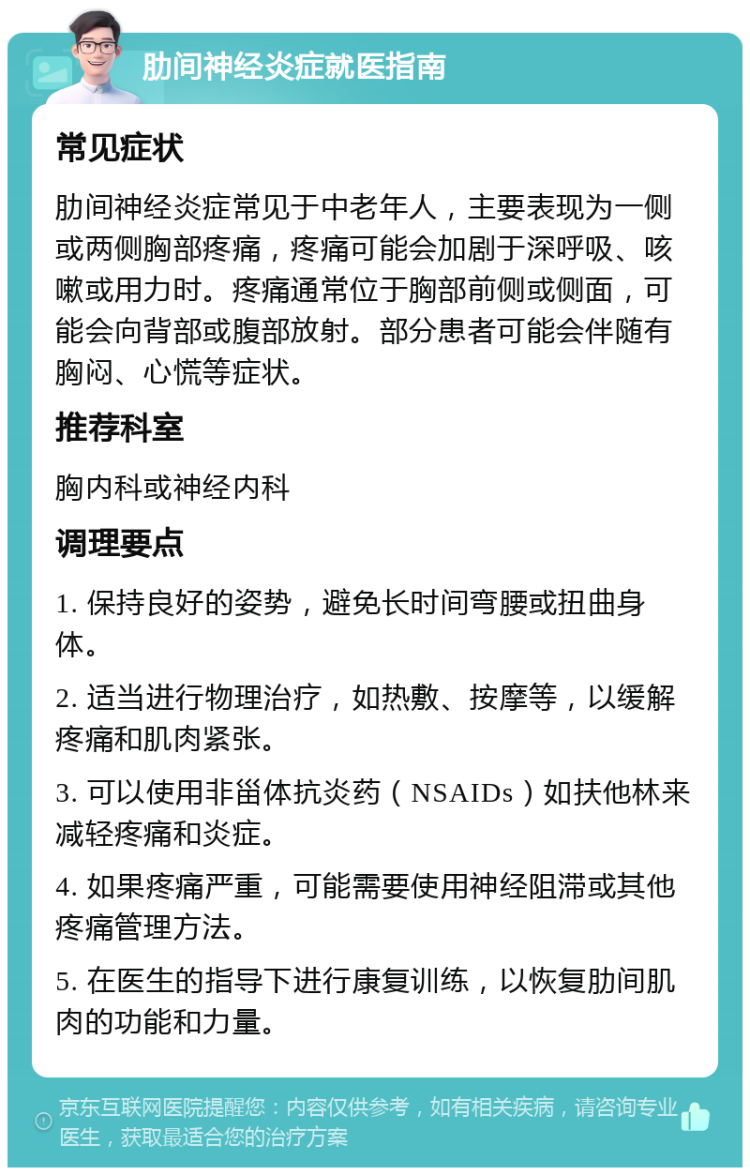 肋间神经炎症就医指南 常见症状 肋间神经炎症常见于中老年人，主要表现为一侧或两侧胸部疼痛，疼痛可能会加剧于深呼吸、咳嗽或用力时。疼痛通常位于胸部前侧或侧面，可能会向背部或腹部放射。部分患者可能会伴随有胸闷、心慌等症状。 推荐科室 胸内科或神经内科 调理要点 1. 保持良好的姿势，避免长时间弯腰或扭曲身体。 2. 适当进行物理治疗，如热敷、按摩等，以缓解疼痛和肌肉紧张。 3. 可以使用非甾体抗炎药（NSAIDs）如扶他林来减轻疼痛和炎症。 4. 如果疼痛严重，可能需要使用神经阻滞或其他疼痛管理方法。 5. 在医生的指导下进行康复训练，以恢复肋间肌肉的功能和力量。