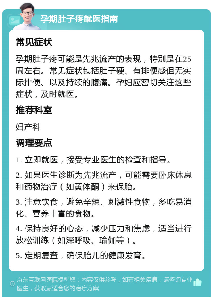 孕期肚子疼就医指南 常见症状 孕期肚子疼可能是先兆流产的表现，特别是在25周左右。常见症状包括肚子硬、有排便感但无实际排便、以及持续的腹痛。孕妇应密切关注这些症状，及时就医。 推荐科室 妇产科 调理要点 1. 立即就医，接受专业医生的检查和指导。 2. 如果医生诊断为先兆流产，可能需要卧床休息和药物治疗（如黄体酮）来保胎。 3. 注意饮食，避免辛辣、刺激性食物，多吃易消化、营养丰富的食物。 4. 保持良好的心态，减少压力和焦虑，适当进行放松训练（如深呼吸、瑜伽等）。 5. 定期复查，确保胎儿的健康发育。