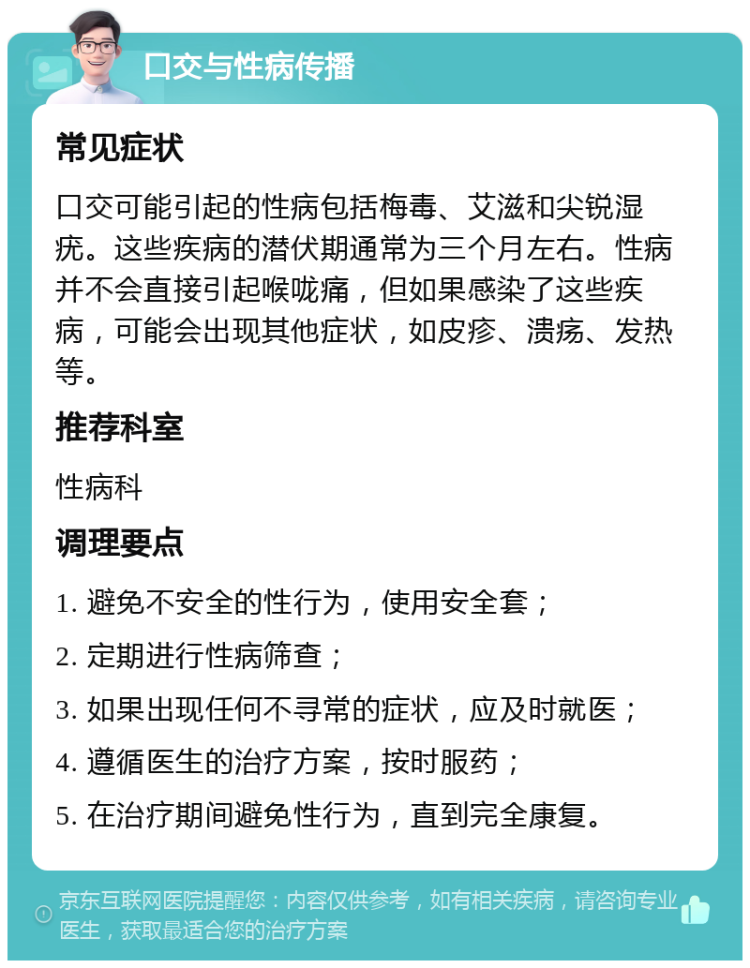 口交与性病传播 常见症状 口交可能引起的性病包括梅毒、艾滋和尖锐湿疣。这些疾病的潜伏期通常为三个月左右。性病并不会直接引起喉咙痛，但如果感染了这些疾病，可能会出现其他症状，如皮疹、溃疡、发热等。 推荐科室 性病科 调理要点 1. 避免不安全的性行为，使用安全套； 2. 定期进行性病筛查； 3. 如果出现任何不寻常的症状，应及时就医； 4. 遵循医生的治疗方案，按时服药； 5. 在治疗期间避免性行为，直到完全康复。