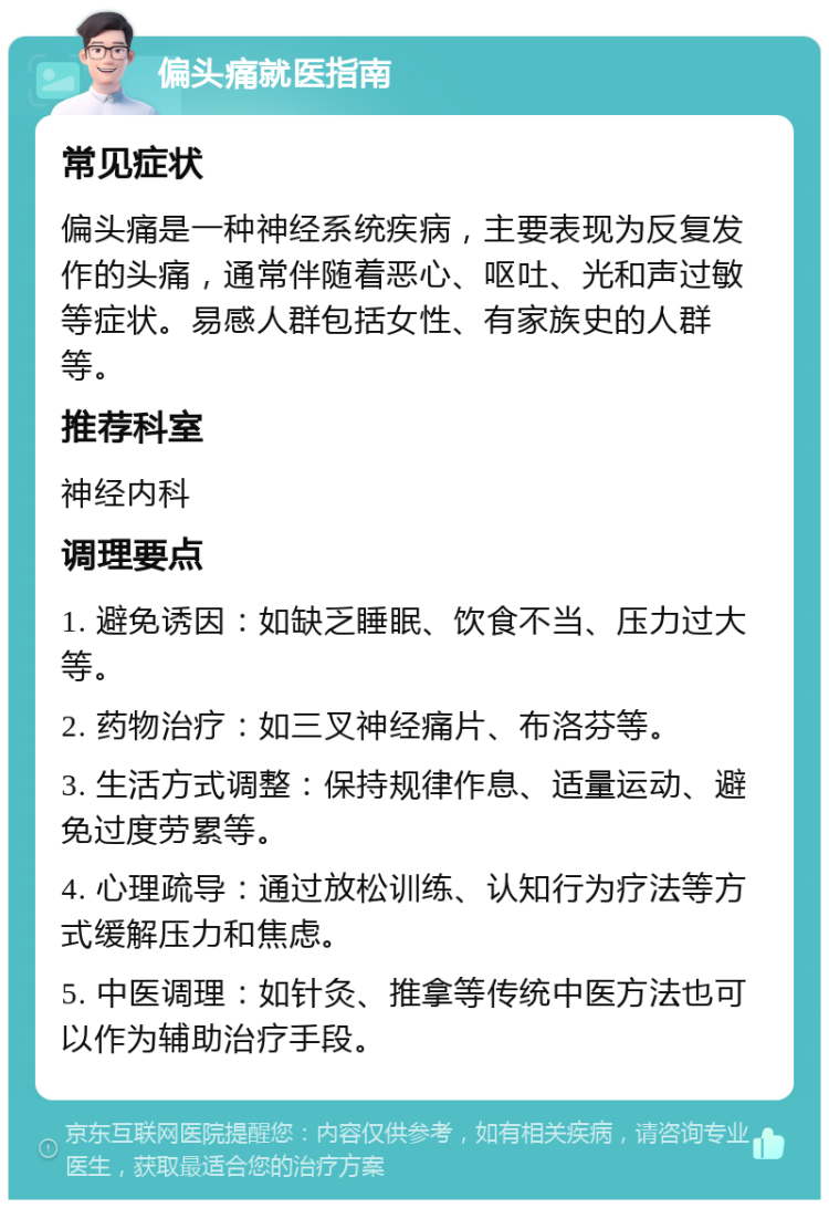 偏头痛就医指南 常见症状 偏头痛是一种神经系统疾病，主要表现为反复发作的头痛，通常伴随着恶心、呕吐、光和声过敏等症状。易感人群包括女性、有家族史的人群等。 推荐科室 神经内科 调理要点 1. 避免诱因：如缺乏睡眠、饮食不当、压力过大等。 2. 药物治疗：如三叉神经痛片、布洛芬等。 3. 生活方式调整：保持规律作息、适量运动、避免过度劳累等。 4. 心理疏导：通过放松训练、认知行为疗法等方式缓解压力和焦虑。 5. 中医调理：如针灸、推拿等传统中医方法也可以作为辅助治疗手段。