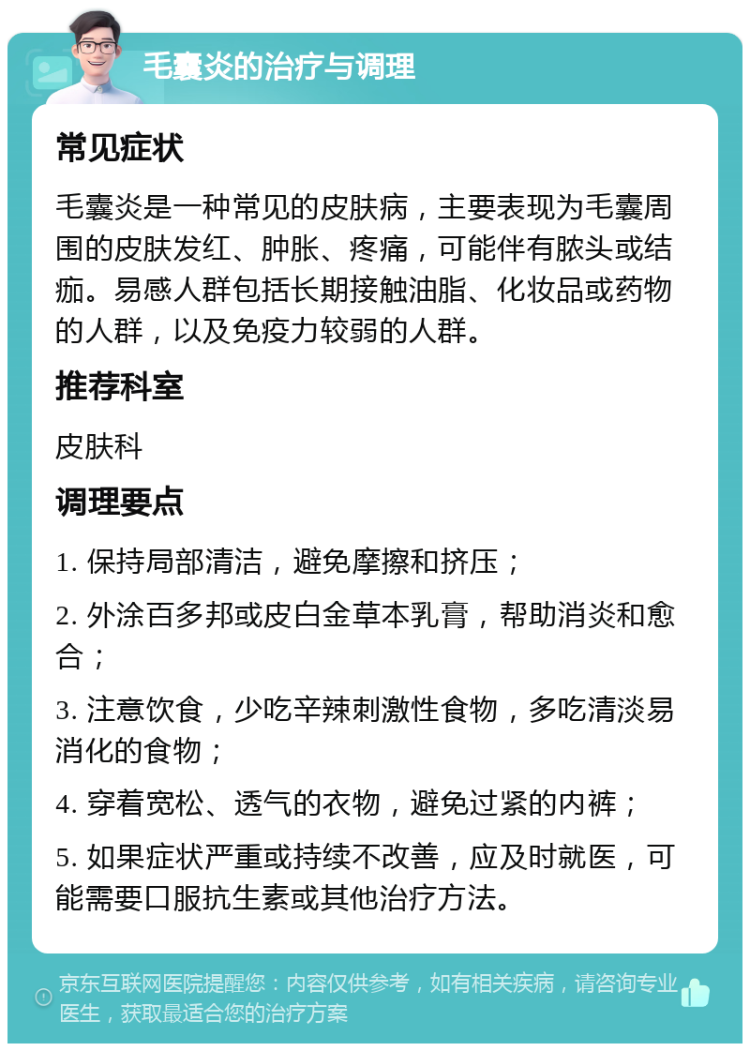 毛囊炎的治疗与调理 常见症状 毛囊炎是一种常见的皮肤病，主要表现为毛囊周围的皮肤发红、肿胀、疼痛，可能伴有脓头或结痂。易感人群包括长期接触油脂、化妆品或药物的人群，以及免疫力较弱的人群。 推荐科室 皮肤科 调理要点 1. 保持局部清洁，避免摩擦和挤压； 2. 外涂百多邦或皮白金草本乳膏，帮助消炎和愈合； 3. 注意饮食，少吃辛辣刺激性食物，多吃清淡易消化的食物； 4. 穿着宽松、透气的衣物，避免过紧的内裤； 5. 如果症状严重或持续不改善，应及时就医，可能需要口服抗生素或其他治疗方法。