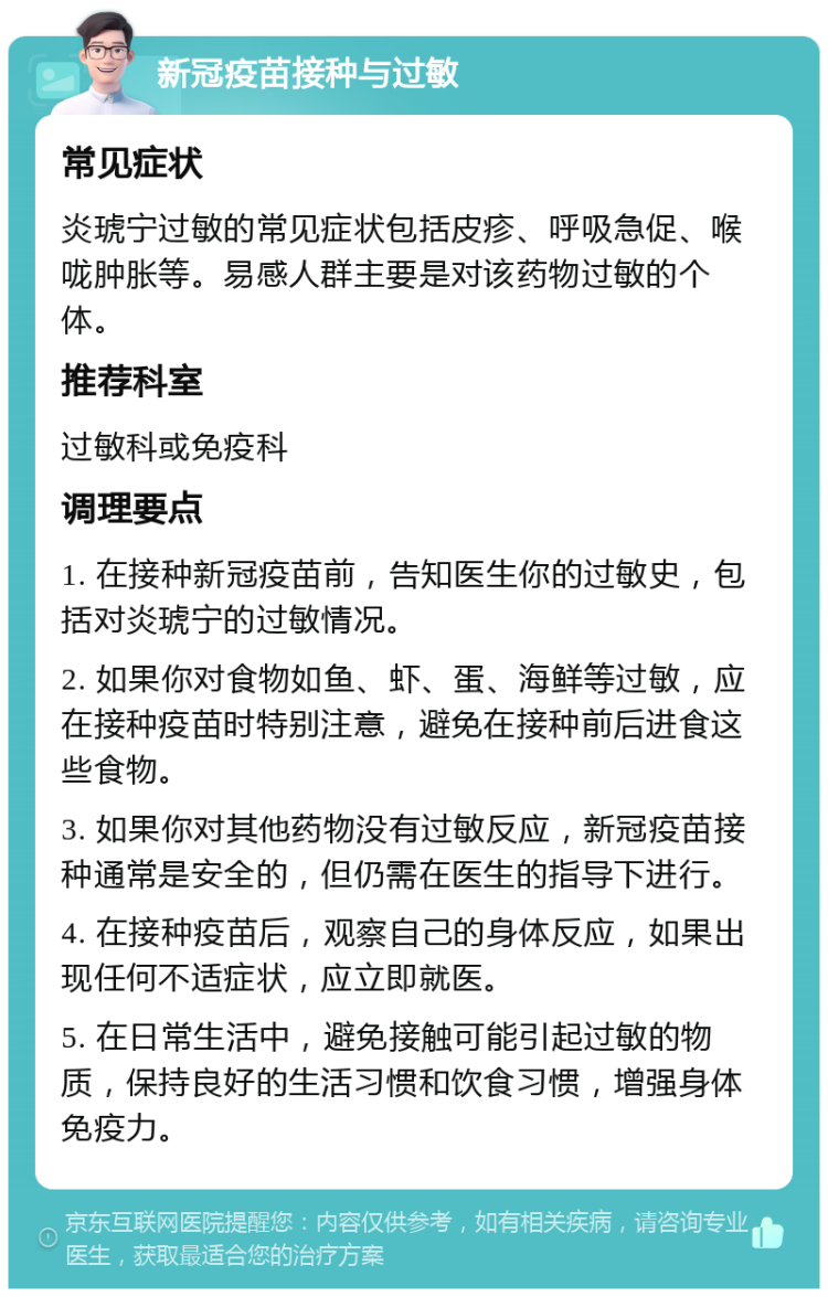 新冠疫苗接种与过敏 常见症状 炎琥宁过敏的常见症状包括皮疹、呼吸急促、喉咙肿胀等。易感人群主要是对该药物过敏的个体。 推荐科室 过敏科或免疫科 调理要点 1. 在接种新冠疫苗前，告知医生你的过敏史，包括对炎琥宁的过敏情况。 2. 如果你对食物如鱼、虾、蛋、海鲜等过敏，应在接种疫苗时特别注意，避免在接种前后进食这些食物。 3. 如果你对其他药物没有过敏反应，新冠疫苗接种通常是安全的，但仍需在医生的指导下进行。 4. 在接种疫苗后，观察自己的身体反应，如果出现任何不适症状，应立即就医。 5. 在日常生活中，避免接触可能引起过敏的物质，保持良好的生活习惯和饮食习惯，增强身体免疫力。