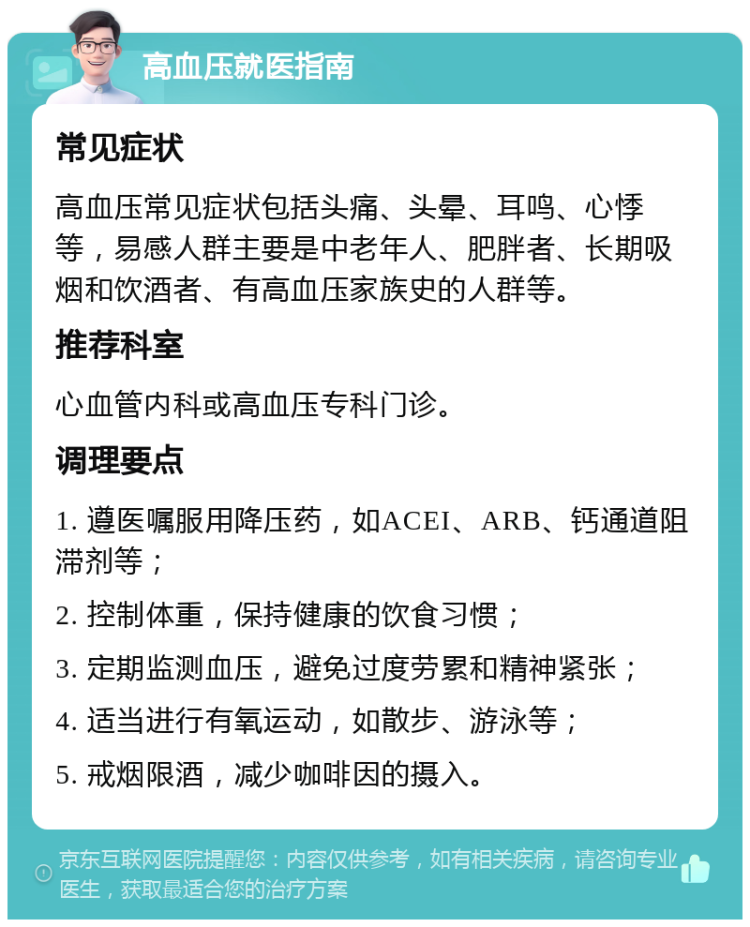 高血压就医指南 常见症状 高血压常见症状包括头痛、头晕、耳鸣、心悸等，易感人群主要是中老年人、肥胖者、长期吸烟和饮酒者、有高血压家族史的人群等。 推荐科室 心血管内科或高血压专科门诊。 调理要点 1. 遵医嘱服用降压药，如ACEI、ARB、钙通道阻滞剂等； 2. 控制体重，保持健康的饮食习惯； 3. 定期监测血压，避免过度劳累和精神紧张； 4. 适当进行有氧运动，如散步、游泳等； 5. 戒烟限酒，减少咖啡因的摄入。