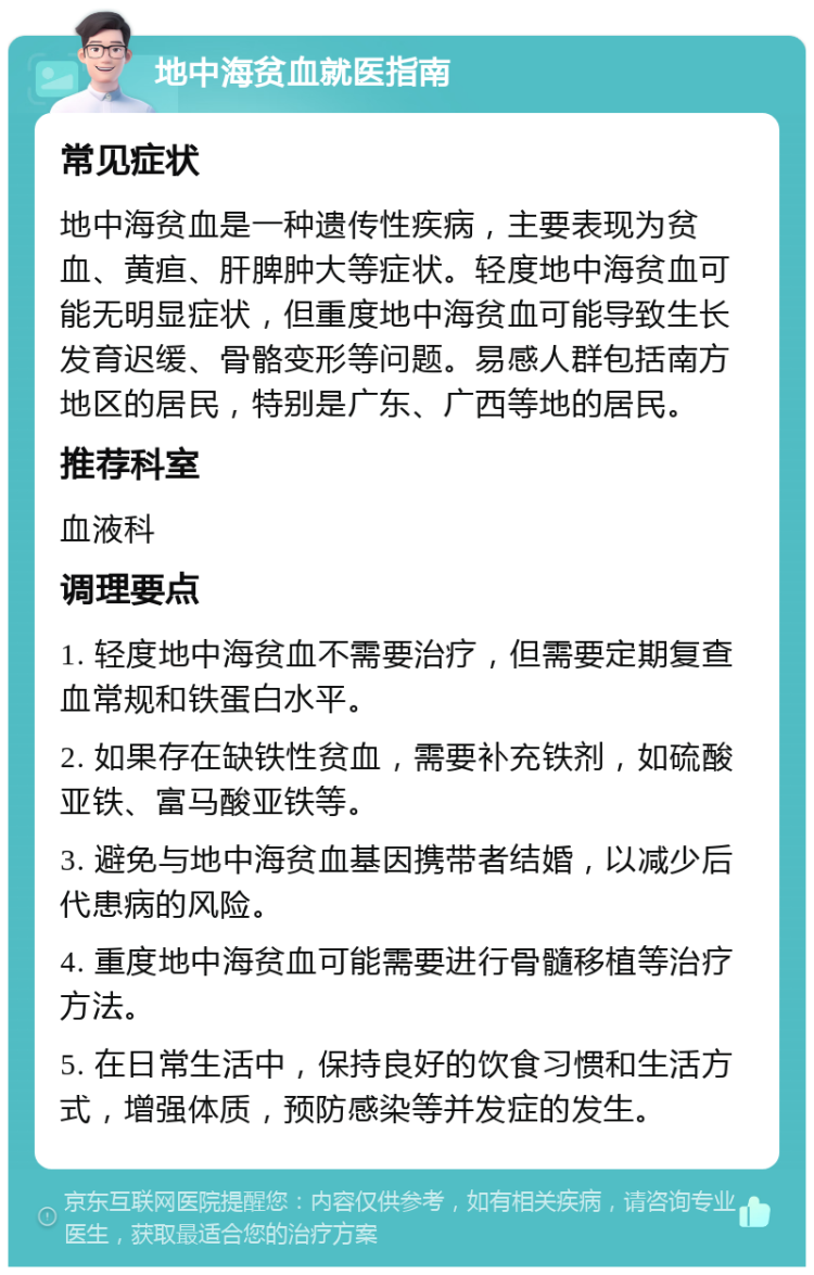 地中海贫血就医指南 常见症状 地中海贫血是一种遗传性疾病，主要表现为贫血、黄疸、肝脾肿大等症状。轻度地中海贫血可能无明显症状，但重度地中海贫血可能导致生长发育迟缓、骨骼变形等问题。易感人群包括南方地区的居民，特别是广东、广西等地的居民。 推荐科室 血液科 调理要点 1. 轻度地中海贫血不需要治疗，但需要定期复查血常规和铁蛋白水平。 2. 如果存在缺铁性贫血，需要补充铁剂，如硫酸亚铁、富马酸亚铁等。 3. 避免与地中海贫血基因携带者结婚，以减少后代患病的风险。 4. 重度地中海贫血可能需要进行骨髓移植等治疗方法。 5. 在日常生活中，保持良好的饮食习惯和生活方式，增强体质，预防感染等并发症的发生。