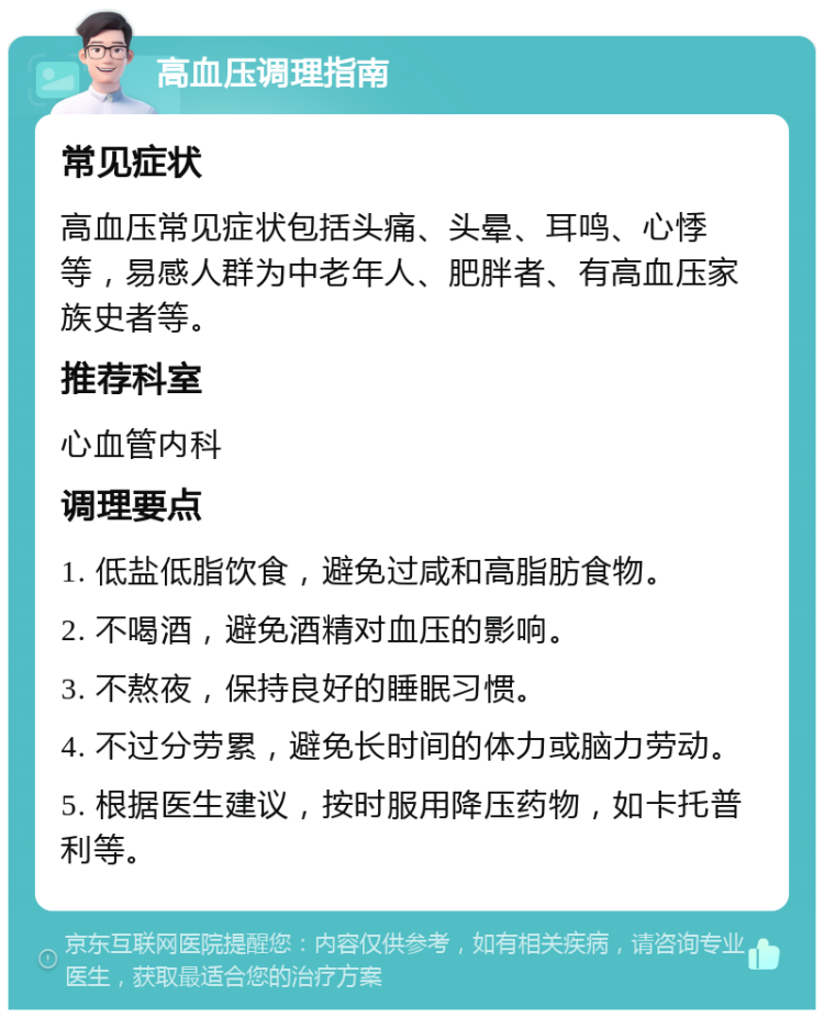 高血压调理指南 常见症状 高血压常见症状包括头痛、头晕、耳鸣、心悸等，易感人群为中老年人、肥胖者、有高血压家族史者等。 推荐科室 心血管内科 调理要点 1. 低盐低脂饮食，避免过咸和高脂肪食物。 2. 不喝酒，避免酒精对血压的影响。 3. 不熬夜，保持良好的睡眠习惯。 4. 不过分劳累，避免长时间的体力或脑力劳动。 5. 根据医生建议，按时服用降压药物，如卡托普利等。