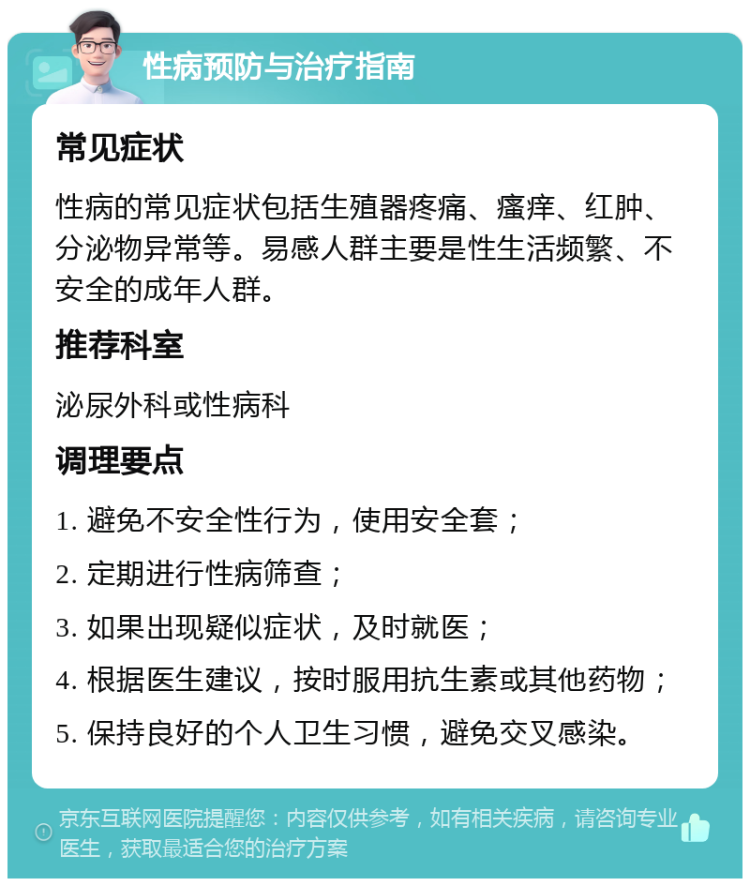 性病预防与治疗指南 常见症状 性病的常见症状包括生殖器疼痛、瘙痒、红肿、分泌物异常等。易感人群主要是性生活频繁、不安全的成年人群。 推荐科室 泌尿外科或性病科 调理要点 1. 避免不安全性行为，使用安全套； 2. 定期进行性病筛查； 3. 如果出现疑似症状，及时就医； 4. 根据医生建议，按时服用抗生素或其他药物； 5. 保持良好的个人卫生习惯，避免交叉感染。