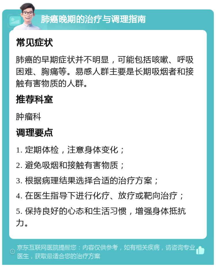 肺癌晚期的治疗与调理指南 常见症状 肺癌的早期症状并不明显，可能包括咳嗽、呼吸困难、胸痛等。易感人群主要是长期吸烟者和接触有害物质的人群。 推荐科室 肿瘤科 调理要点 1. 定期体检，注意身体变化； 2. 避免吸烟和接触有害物质； 3. 根据病理结果选择合适的治疗方案； 4. 在医生指导下进行化疗、放疗或靶向治疗； 5. 保持良好的心态和生活习惯，增强身体抵抗力。