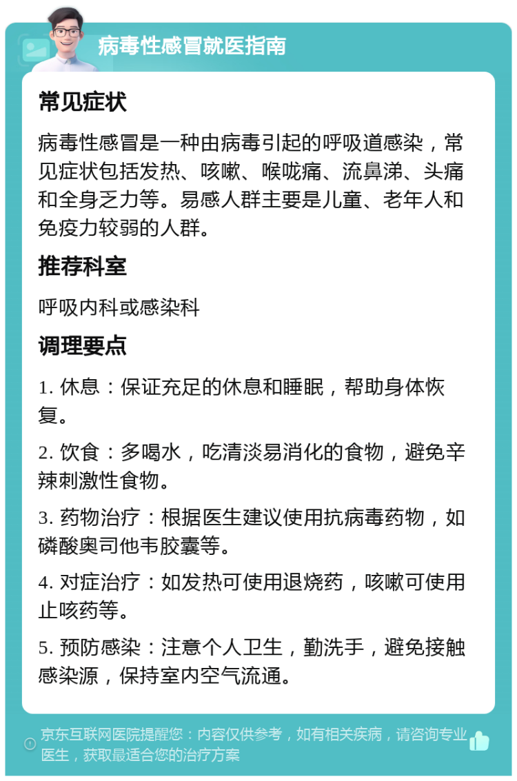 病毒性感冒就医指南 常见症状 病毒性感冒是一种由病毒引起的呼吸道感染，常见症状包括发热、咳嗽、喉咙痛、流鼻涕、头痛和全身乏力等。易感人群主要是儿童、老年人和免疫力较弱的人群。 推荐科室 呼吸内科或感染科 调理要点 1. 休息：保证充足的休息和睡眠，帮助身体恢复。 2. 饮食：多喝水，吃清淡易消化的食物，避免辛辣刺激性食物。 3. 药物治疗：根据医生建议使用抗病毒药物，如磷酸奥司他韦胶囊等。 4. 对症治疗：如发热可使用退烧药，咳嗽可使用止咳药等。 5. 预防感染：注意个人卫生，勤洗手，避免接触感染源，保持室内空气流通。