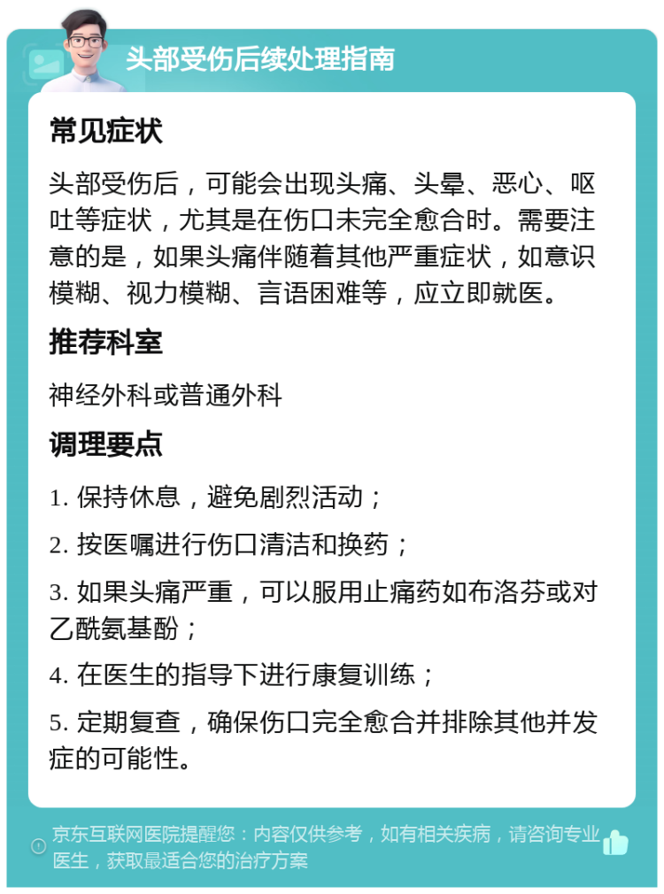 头部受伤后续处理指南 常见症状 头部受伤后，可能会出现头痛、头晕、恶心、呕吐等症状，尤其是在伤口未完全愈合时。需要注意的是，如果头痛伴随着其他严重症状，如意识模糊、视力模糊、言语困难等，应立即就医。 推荐科室 神经外科或普通外科 调理要点 1. 保持休息，避免剧烈活动； 2. 按医嘱进行伤口清洁和换药； 3. 如果头痛严重，可以服用止痛药如布洛芬或对乙酰氨基酚； 4. 在医生的指导下进行康复训练； 5. 定期复查，确保伤口完全愈合并排除其他并发症的可能性。