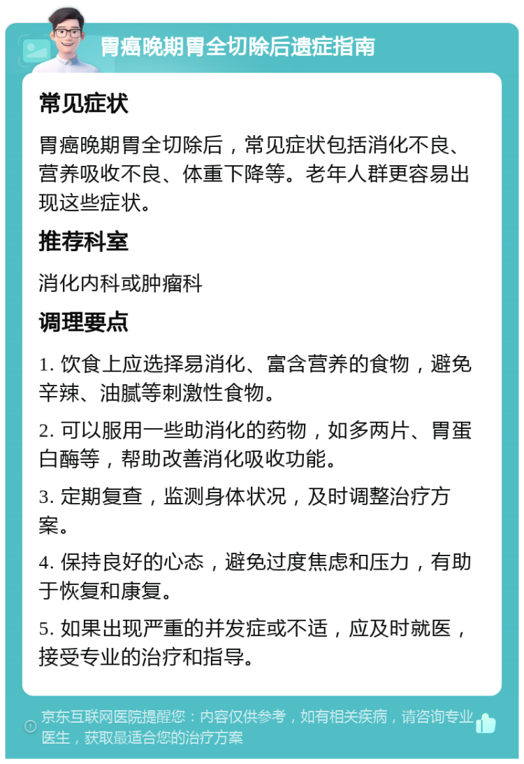 胃癌晚期胃全切除后遗症指南 常见症状 胃癌晚期胃全切除后，常见症状包括消化不良、营养吸收不良、体重下降等。老年人群更容易出现这些症状。 推荐科室 消化内科或肿瘤科 调理要点 1. 饮食上应选择易消化、富含营养的食物，避免辛辣、油腻等刺激性食物。 2. 可以服用一些助消化的药物，如多两片、胃蛋白酶等，帮助改善消化吸收功能。 3. 定期复查，监测身体状况，及时调整治疗方案。 4. 保持良好的心态，避免过度焦虑和压力，有助于恢复和康复。 5. 如果出现严重的并发症或不适，应及时就医，接受专业的治疗和指导。