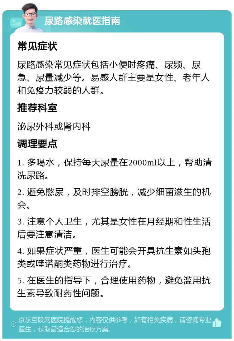 尿路感染就医指南 常见症状 尿路感染常见症状包括小便时疼痛、尿频、尿急、尿量减少等。易感人群主要是女性、老年人和免疫力较弱的人群。 推荐科室 泌尿外科或肾内科 调理要点 1. 多喝水，保持每天尿量在2000ml以上，帮助清洗尿路。 2. 避免憋尿，及时排空膀胱，减少细菌滋生的机会。 3. 注意个人卫生，尤其是女性在月经期和性生活后要注意清洁。 4. 如果症状严重，医生可能会开具抗生素如头孢类或喹诺酮类药物进行治疗。 5. 在医生的指导下，合理使用药物，避免滥用抗生素导致耐药性问题。