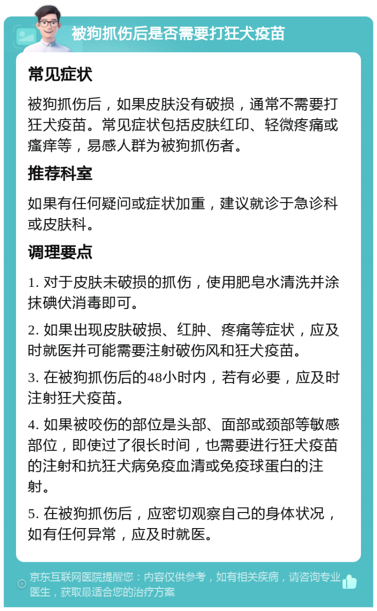 被狗抓伤后是否需要打狂犬疫苗 常见症状 被狗抓伤后，如果皮肤没有破损，通常不需要打狂犬疫苗。常见症状包括皮肤红印、轻微疼痛或瘙痒等，易感人群为被狗抓伤者。 推荐科室 如果有任何疑问或症状加重，建议就诊于急诊科或皮肤科。 调理要点 1. 对于皮肤未破损的抓伤，使用肥皂水清洗并涂抹碘伏消毒即可。 2. 如果出现皮肤破损、红肿、疼痛等症状，应及时就医并可能需要注射破伤风和狂犬疫苗。 3. 在被狗抓伤后的48小时内，若有必要，应及时注射狂犬疫苗。 4. 如果被咬伤的部位是头部、面部或颈部等敏感部位，即使过了很长时间，也需要进行狂犬疫苗的注射和抗狂犬病免疫血清或免疫球蛋白的注射。 5. 在被狗抓伤后，应密切观察自己的身体状况，如有任何异常，应及时就医。