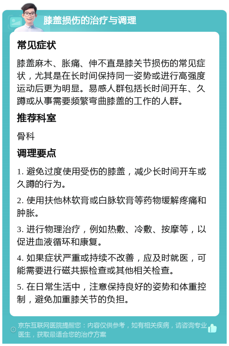 膝盖损伤的治疗与调理 常见症状 膝盖麻木、胀痛、伸不直是膝关节损伤的常见症状，尤其是在长时间保持同一姿势或进行高强度运动后更为明显。易感人群包括长时间开车、久蹲或从事需要频繁弯曲膝盖的工作的人群。 推荐科室 骨科 调理要点 1. 避免过度使用受伤的膝盖，减少长时间开车或久蹲的行为。 2. 使用扶他林软膏或白脉软膏等药物缓解疼痛和肿胀。 3. 进行物理治疗，例如热敷、冷敷、按摩等，以促进血液循环和康复。 4. 如果症状严重或持续不改善，应及时就医，可能需要进行磁共振检查或其他相关检查。 5. 在日常生活中，注意保持良好的姿势和体重控制，避免加重膝关节的负担。