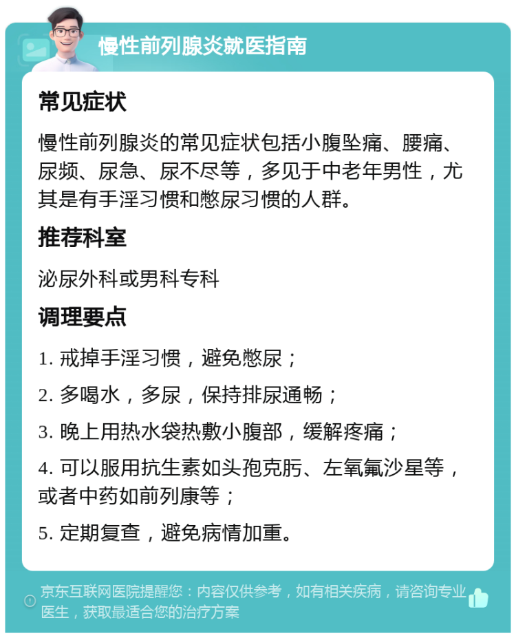 慢性前列腺炎就医指南 常见症状 慢性前列腺炎的常见症状包括小腹坠痛、腰痛、尿频、尿急、尿不尽等，多见于中老年男性，尤其是有手淫习惯和憋尿习惯的人群。 推荐科室 泌尿外科或男科专科 调理要点 1. 戒掉手淫习惯，避免憋尿； 2. 多喝水，多尿，保持排尿通畅； 3. 晚上用热水袋热敷小腹部，缓解疼痛； 4. 可以服用抗生素如头孢克肟、左氧氟沙星等，或者中药如前列康等； 5. 定期复查，避免病情加重。