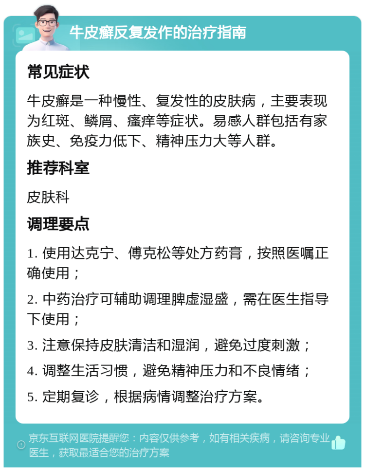 牛皮癣反复发作的治疗指南 常见症状 牛皮癣是一种慢性、复发性的皮肤病，主要表现为红斑、鳞屑、瘙痒等症状。易感人群包括有家族史、免疫力低下、精神压力大等人群。 推荐科室 皮肤科 调理要点 1. 使用达克宁、傅克松等处方药膏，按照医嘱正确使用； 2. 中药治疗可辅助调理脾虚湿盛，需在医生指导下使用； 3. 注意保持皮肤清洁和湿润，避免过度刺激； 4. 调整生活习惯，避免精神压力和不良情绪； 5. 定期复诊，根据病情调整治疗方案。