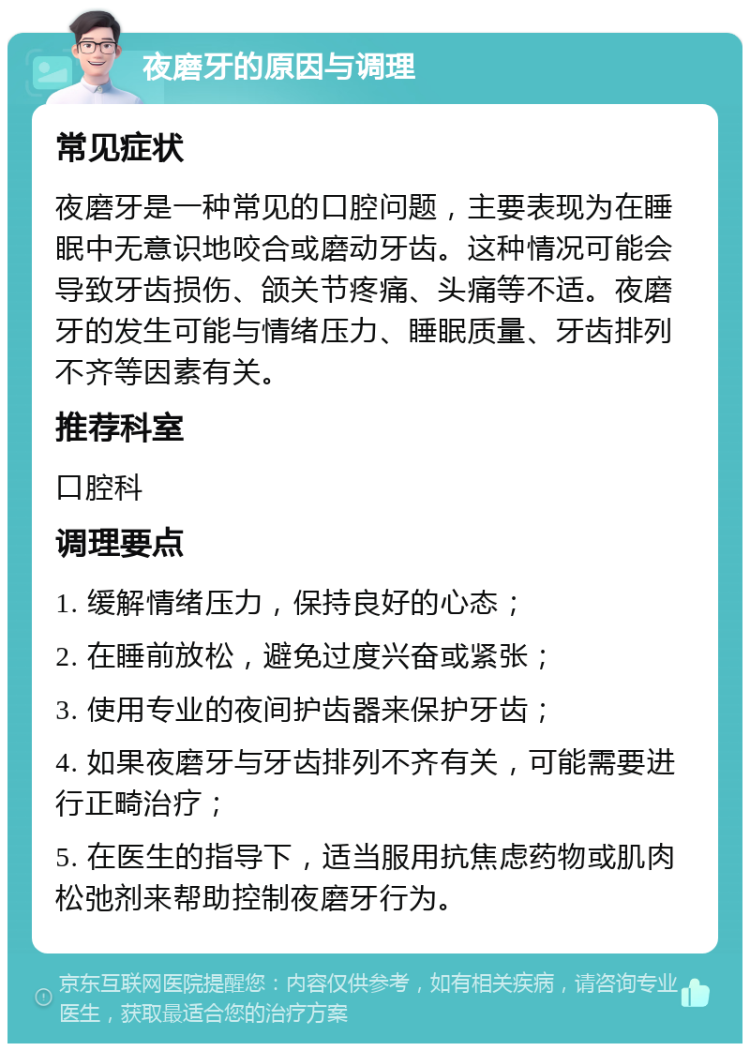 夜磨牙的原因与调理 常见症状 夜磨牙是一种常见的口腔问题，主要表现为在睡眠中无意识地咬合或磨动牙齿。这种情况可能会导致牙齿损伤、颌关节疼痛、头痛等不适。夜磨牙的发生可能与情绪压力、睡眠质量、牙齿排列不齐等因素有关。 推荐科室 口腔科 调理要点 1. 缓解情绪压力，保持良好的心态； 2. 在睡前放松，避免过度兴奋或紧张； 3. 使用专业的夜间护齿器来保护牙齿； 4. 如果夜磨牙与牙齿排列不齐有关，可能需要进行正畸治疗； 5. 在医生的指导下，适当服用抗焦虑药物或肌肉松弛剂来帮助控制夜磨牙行为。