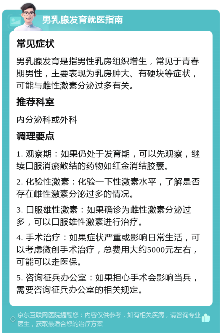 男乳腺发育就医指南 常见症状 男乳腺发育是指男性乳房组织增生，常见于青春期男性，主要表现为乳房肿大、有硬块等症状，可能与雌性激素分泌过多有关。 推荐科室 内分泌科或外科 调理要点 1. 观察期：如果仍处于发育期，可以先观察，继续口服消瘀散结的药物如红金消结胶囊。 2. 化验性激素：化验一下性激素水平，了解是否存在雌性激素分泌过多的情况。 3. 口服雄性激素：如果确诊为雌性激素分泌过多，可以口服雄性激素进行治疗。 4. 手术治疗：如果症状严重或影响日常生活，可以考虑微创手术治疗，总费用大约5000元左右，可能可以走医保。 5. 咨询征兵办公室：如果担心手术会影响当兵，需要咨询征兵办公室的相关规定。