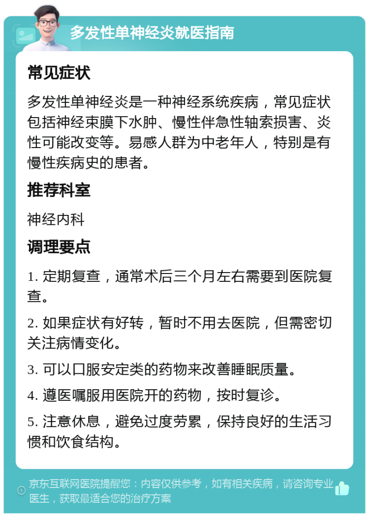 多发性单神经炎就医指南 常见症状 多发性单神经炎是一种神经系统疾病，常见症状包括神经束膜下水肿、慢性伴急性轴索损害、炎性可能改变等。易感人群为中老年人，特别是有慢性疾病史的患者。 推荐科室 神经内科 调理要点 1. 定期复查，通常术后三个月左右需要到医院复查。 2. 如果症状有好转，暂时不用去医院，但需密切关注病情变化。 3. 可以口服安定类的药物来改善睡眠质量。 4. 遵医嘱服用医院开的药物，按时复诊。 5. 注意休息，避免过度劳累，保持良好的生活习惯和饮食结构。