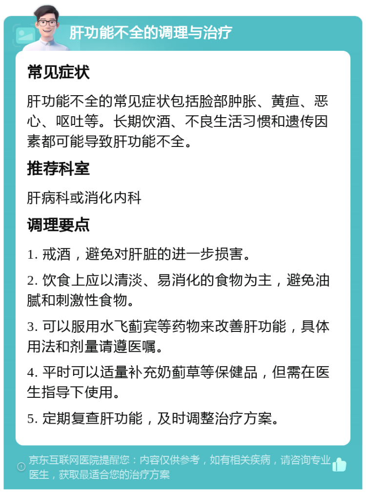 肝功能不全的调理与治疗 常见症状 肝功能不全的常见症状包括脸部肿胀、黄疸、恶心、呕吐等。长期饮酒、不良生活习惯和遗传因素都可能导致肝功能不全。 推荐科室 肝病科或消化内科 调理要点 1. 戒酒，避免对肝脏的进一步损害。 2. 饮食上应以清淡、易消化的食物为主，避免油腻和刺激性食物。 3. 可以服用水飞蓟宾等药物来改善肝功能，具体用法和剂量请遵医嘱。 4. 平时可以适量补充奶蓟草等保健品，但需在医生指导下使用。 5. 定期复查肝功能，及时调整治疗方案。