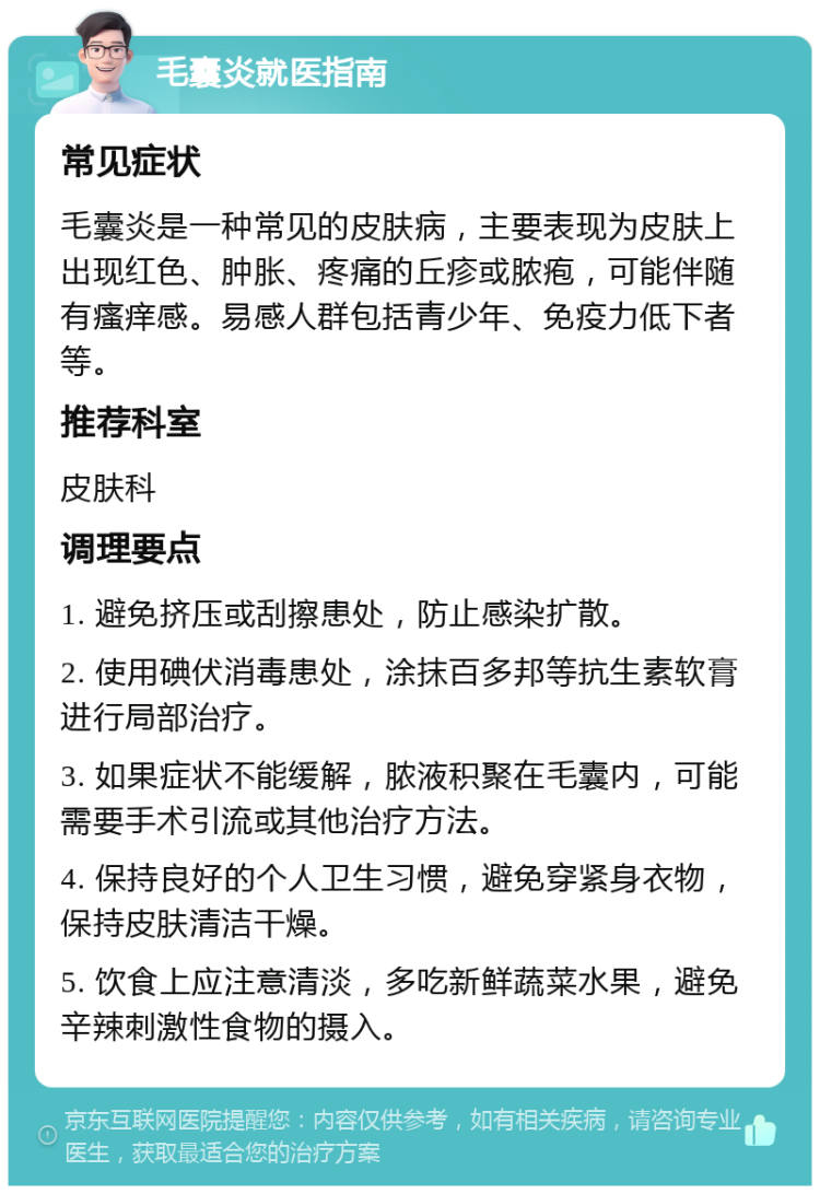 毛囊炎就医指南 常见症状 毛囊炎是一种常见的皮肤病，主要表现为皮肤上出现红色、肿胀、疼痛的丘疹或脓疱，可能伴随有瘙痒感。易感人群包括青少年、免疫力低下者等。 推荐科室 皮肤科 调理要点 1. 避免挤压或刮擦患处，防止感染扩散。 2. 使用碘伏消毒患处，涂抹百多邦等抗生素软膏进行局部治疗。 3. 如果症状不能缓解，脓液积聚在毛囊内，可能需要手术引流或其他治疗方法。 4. 保持良好的个人卫生习惯，避免穿紧身衣物，保持皮肤清洁干燥。 5. 饮食上应注意清淡，多吃新鲜蔬菜水果，避免辛辣刺激性食物的摄入。