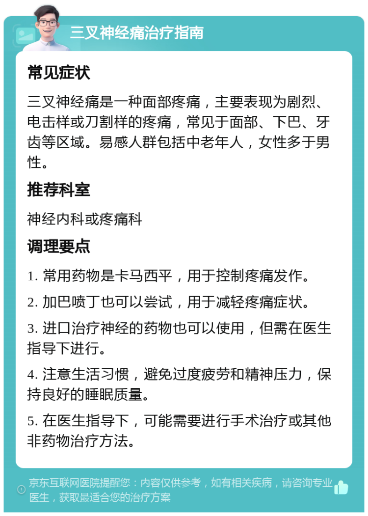 三叉神经痛治疗指南 常见症状 三叉神经痛是一种面部疼痛，主要表现为剧烈、电击样或刀割样的疼痛，常见于面部、下巴、牙齿等区域。易感人群包括中老年人，女性多于男性。 推荐科室 神经内科或疼痛科 调理要点 1. 常用药物是卡马西平，用于控制疼痛发作。 2. 加巴喷丁也可以尝试，用于减轻疼痛症状。 3. 进口治疗神经的药物也可以使用，但需在医生指导下进行。 4. 注意生活习惯，避免过度疲劳和精神压力，保持良好的睡眠质量。 5. 在医生指导下，可能需要进行手术治疗或其他非药物治疗方法。