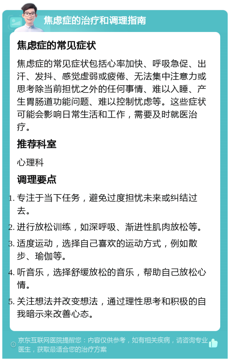 焦虑症的治疗和调理指南 焦虑症的常见症状 焦虑症的常见症状包括心率加快、呼吸急促、出汗、发抖、感觉虚弱或疲倦、无法集中注意力或思考除当前担忧之外的任何事情、难以入睡、产生胃肠道功能问题、难以控制忧虑等。这些症状可能会影响日常生活和工作，需要及时就医治疗。 推荐科室 心理科 调理要点 专注于当下任务，避免过度担忧未来或纠结过去。 进行放松训练，如深呼吸、渐进性肌肉放松等。 适度运动，选择自己喜欢的运动方式，例如散步、瑜伽等。 听音乐，选择舒缓放松的音乐，帮助自己放松心情。 关注想法并改变想法，通过理性思考和积极的自我暗示来改善心态。